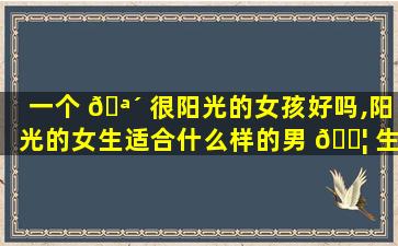 一个 🪴 很阳光的女孩好吗,阳光的女生适合什么样的男 🐦 生